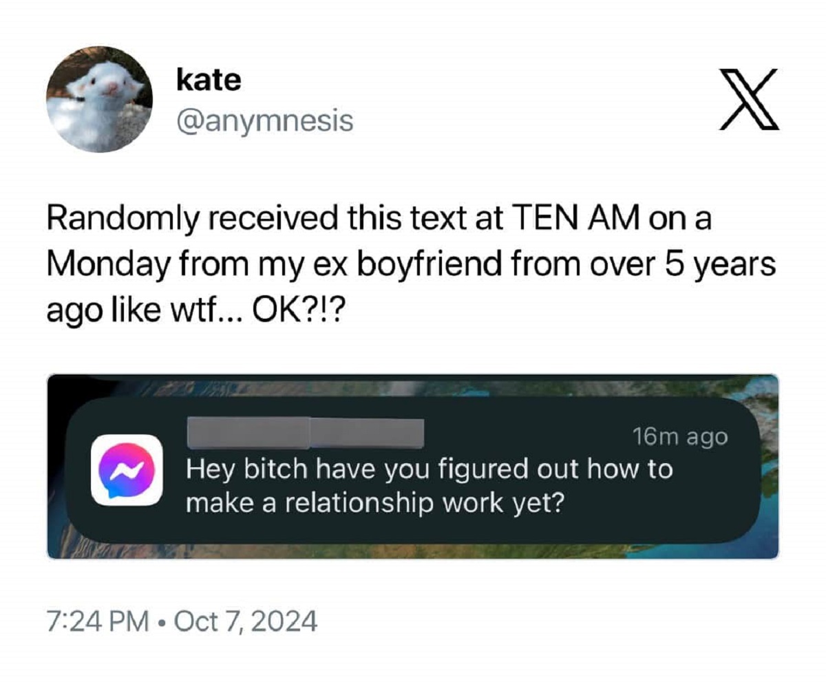 screenshot - kate X Randomly received this text at Ten Am on a Monday from my ex boyfriend from over 5 years ago wtf... Ok?!? 16m ago Hey bitch have you figured out how to make a relationship work yet?