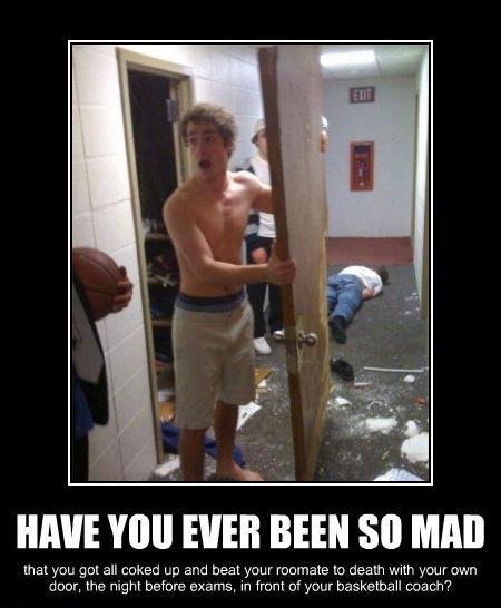 have you ever been so mad - Have You Ever Been So Mad that you got all coked up and beat your roomate to death with your own door, the night before exams, in front of your basketball coach?