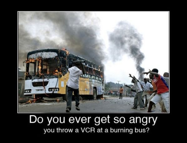 have you ever been so mad you - Do you ever get so angry you throw a Vcr at a burning bus?