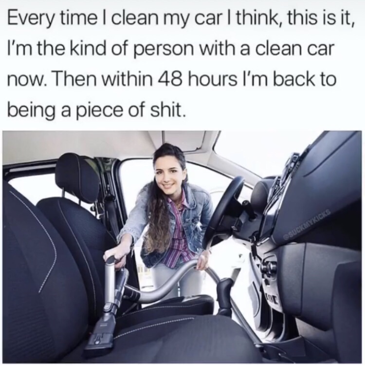 clean car meme - Every time I clean my car I think, this is it, I'm the kind of person with a clean car now. Then within 48 hours I'm back to being a piece of shit. Osuckmykicks