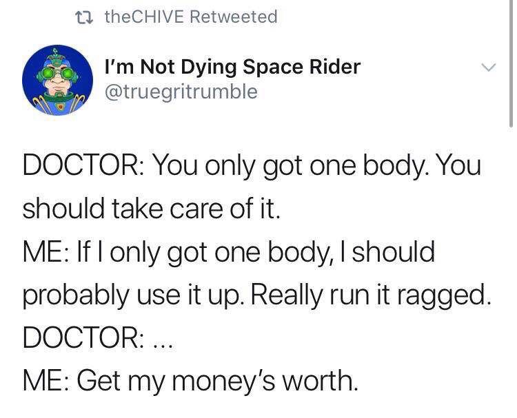 angle - 22 theCHIVE Retweeted I'm Not Dying Space Rider or Doctor You only got one body. You should take care of it. Me If I only got one body, I should probably use it up. Really run it ragged. Doctor ... Me Get my money's worth.