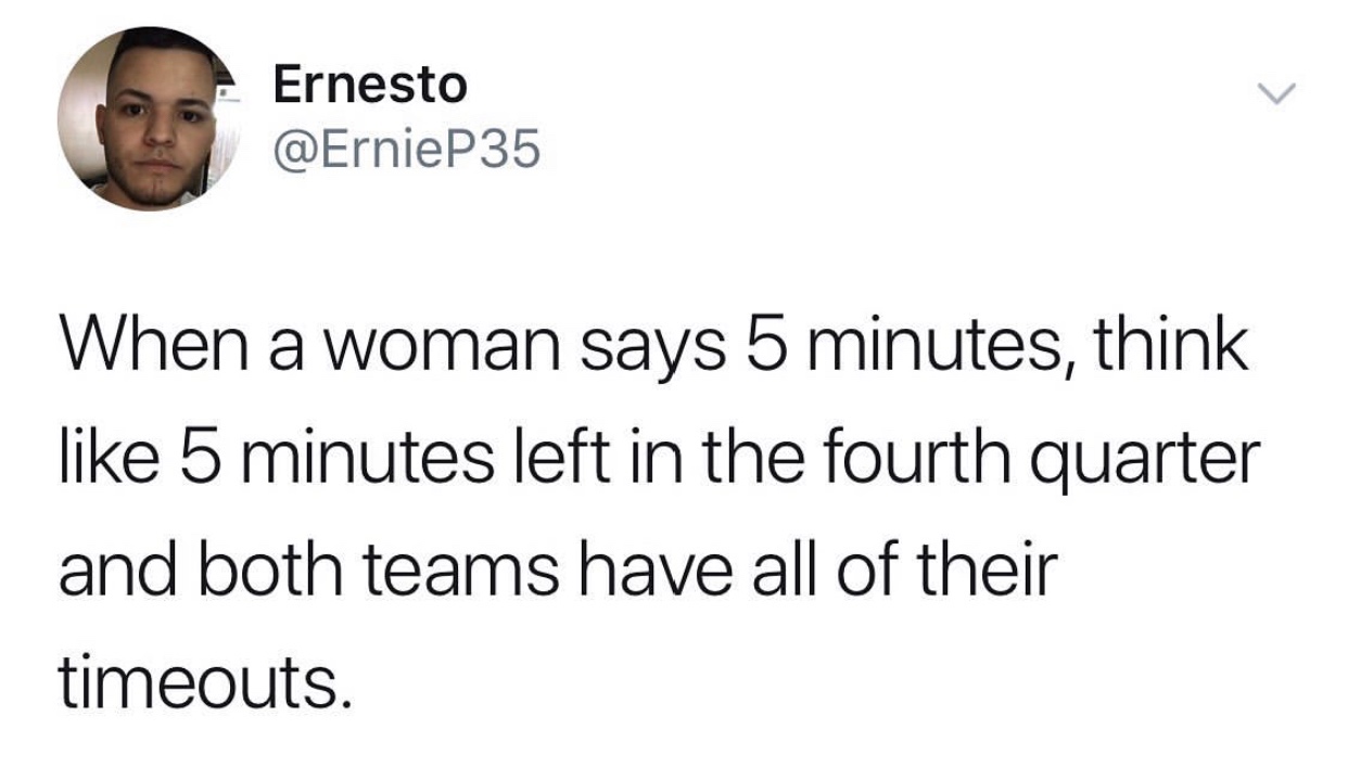 5 4 3 2 1 - Ernesto When a woman says 5 minutes, think 5 minutes left in the fourth quarter and both teams have all of their timeouts.