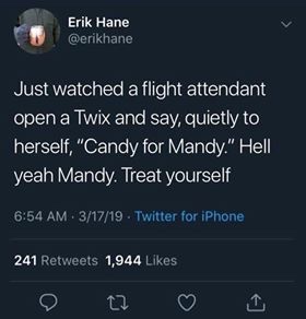 behold my self righteous cloud of pineapple - Erik Hane Just watched a flight attendant open a Twix and say, quietly to herself, "Candy for Mandy." Hell yeah Mandy. Treat yourself . 31719. Twitter for iPhone 241 1,944
