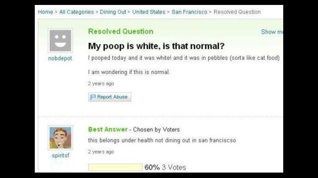 yahoo answers hall of shame - Home > All Categories > Dining Out> United States > San Francisco Resolved Question Resolved Question Show me My poop is white, is that normal? pooped today and it was white and it was in pebbles sorta cat food nobdepot I am 