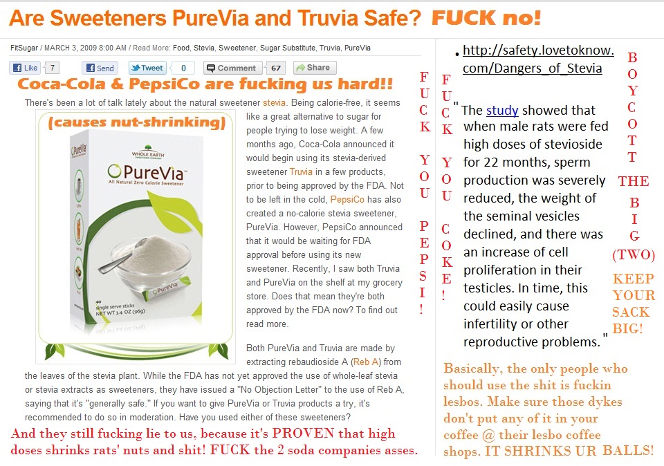 Don't injest 'STEVIA' or 'PureVia' Reb A or 'Truvia'! If you do, you're a stupid fuck! This shit has been 'paid off' to 'barely pass' thru the FDA which is a shit-administration anyway that accepts payoffs and it has been PROVEN to shrink the ballsacks of rats, and it causes female rats to have retard babies or makes 'em impotent. FUCK THE BIG SODA