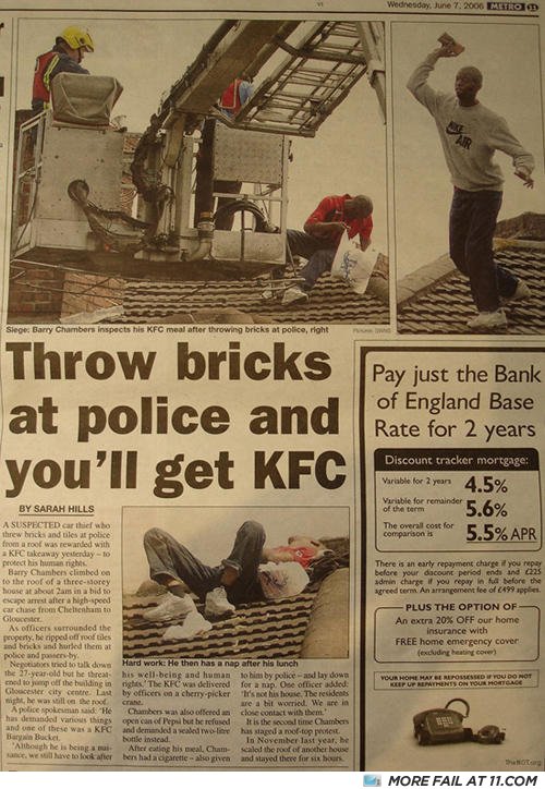 throw bricks at police get kfc - Wednesday, June 1.2006 Hitro Siege, Barry Chambers inspects his Kfc meal after throwing bricks at polico, right Throw bricks at police and you'll get Kfc Pay just the Bank of England Base Rate for 2 years Discount tracker 