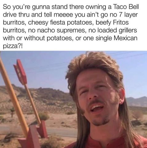 joe dirt - So you're gunna stand there owning a Taco Bell drive thru and tell meeee you ain't go no 7 layer burritos, cheesy fiesta potatoes, beefy Fritos burritos, no nacho supremes, no loaded grillers with or without potatoes, or one single Mexican pizz