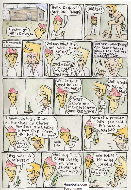 a comic about a guy sticking a bottle of wine up his butt. STarring Dorkus and Hugo Ballz.  Watercolour drawing 2005  for information goto http://hugoballz.com