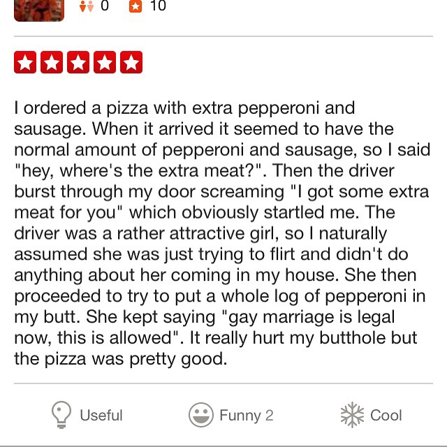 funny yelp reviews - 10 10 I ordered a pizza with extra pepperoni and sausage. When it arrived it seemed to have the normal amount of pepperoni and sausage, so I said "hey, where's the extra meat?". Then the driver burst through my door screaming "I got s