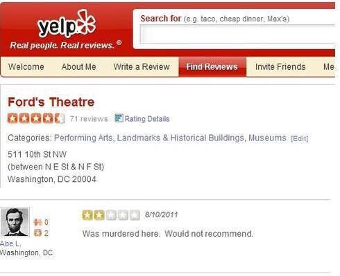 funny reviews on yelp - Search for e.g. taco, cheap dinner, Max's yelp. Real people. Real reviews. Welcome About Me Write a Review Find Reviews Invite Friends Me Ford's Theatre 0006 71 reviews Rating Details Categories Performing Arts, Landmarks & Histori