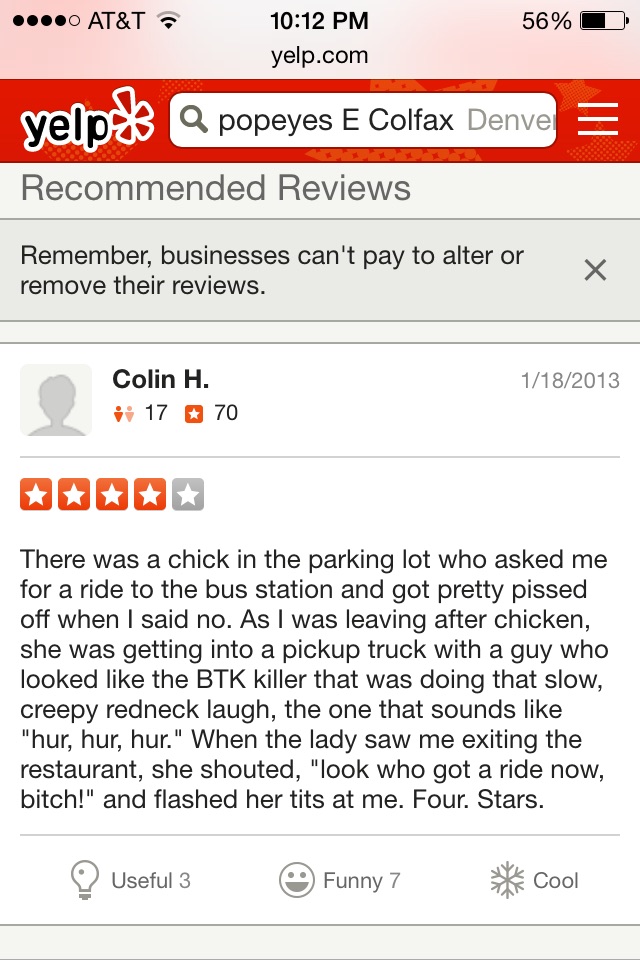 funny yelp reviews - ....0 At&T a 56% yelp.com yelp. Q popeyes E Colfax Denver Recommended Reviews Remember, businesses can't pay to alter or remove their reviews. v 1182013 Colin H. 17 70 There was a chick in the parking lot who asked me for a ride to th