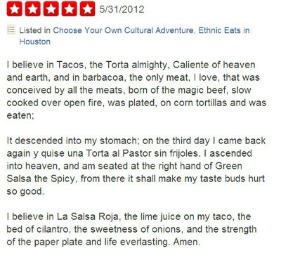 document - QQ005312012 Listed in Choose Your Own Cultural Adventure, Ethnic Eats in Houston I believe in Tacos, the Torta almighty, Caliente of heaven and earth, and in barbacoa, the only meat, I love, that was conceived by all the meats, born of the magi