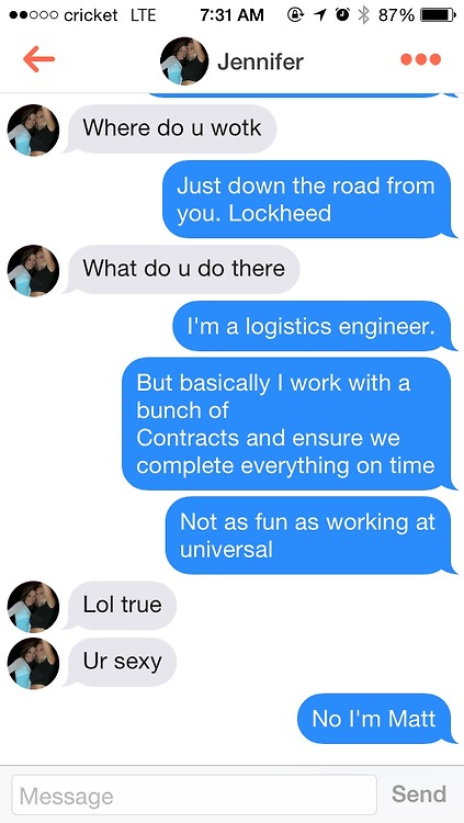 worst best tinder - 000 cricket Lte 10 % 87% Jennifer Where do u wotk Just down the road from you. Lockheed What do u do there I'm a logistics engineer. But basically I work with a bunch of Contracts and ensure we complete everything on time Not as fun as