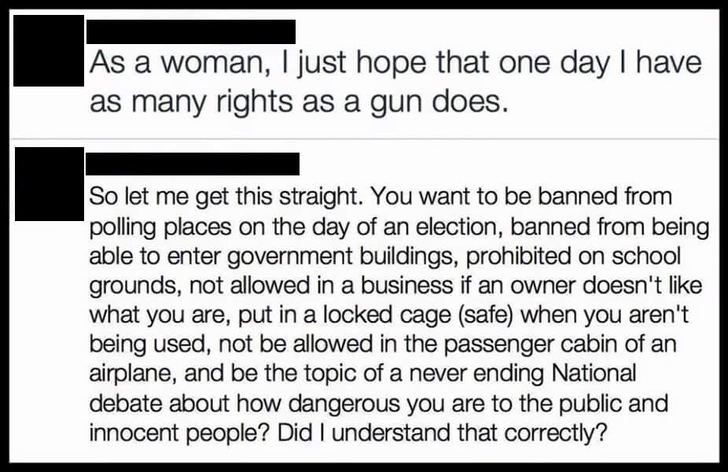 women have the same rights as guns meme - As a woman, I just hope that one day I have as many rights as a gun does. So let me get this straight. You want to be banned from polling places on the day of an election, banned from being able to enter governmen