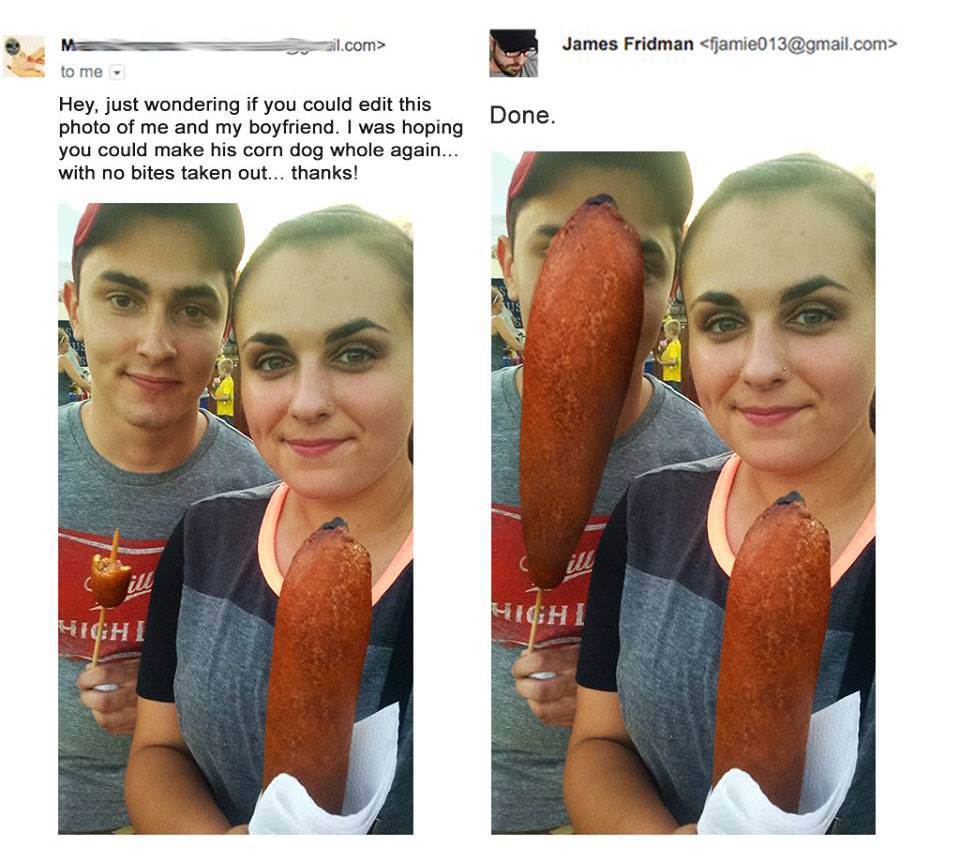 photoshop fails james - ail.com> James Fridman  M to me Done. Hey, just wondering if you could edit this photo of me and my boyfriend. I was hoping you could make his corn dog whole again... with no bites taken out... thanks! ill Highi Hichi