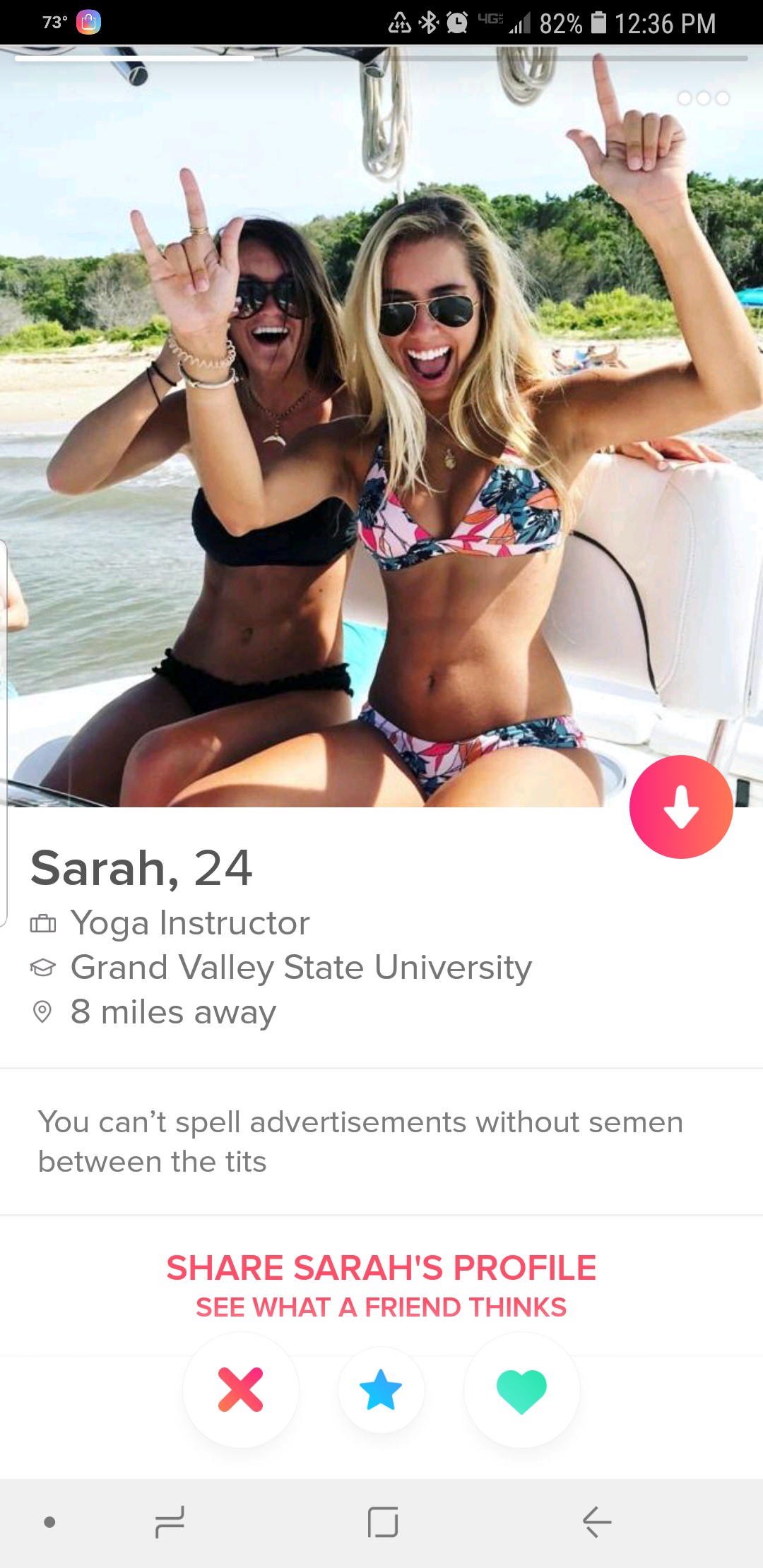 tinder - naked tinder profiles - 73 Lc D 4G 82% Sarah, 24 Yoga Instructor @ Grand Valley State University 8 miles away You can't spell advertisements without semen between the tits Sarah'S Profile See What A Friend Thinks