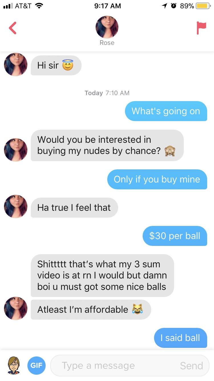 tinder - web page - Jill At&T a 1 @ 89% O Rose Hi sir Today What's going on Would you be interested in buying my nudes by chance? A Only if you buy mine Ha true I feel that $30 per ball Shittttt that's what my 3 sum video is at rn I would but damn boi u m