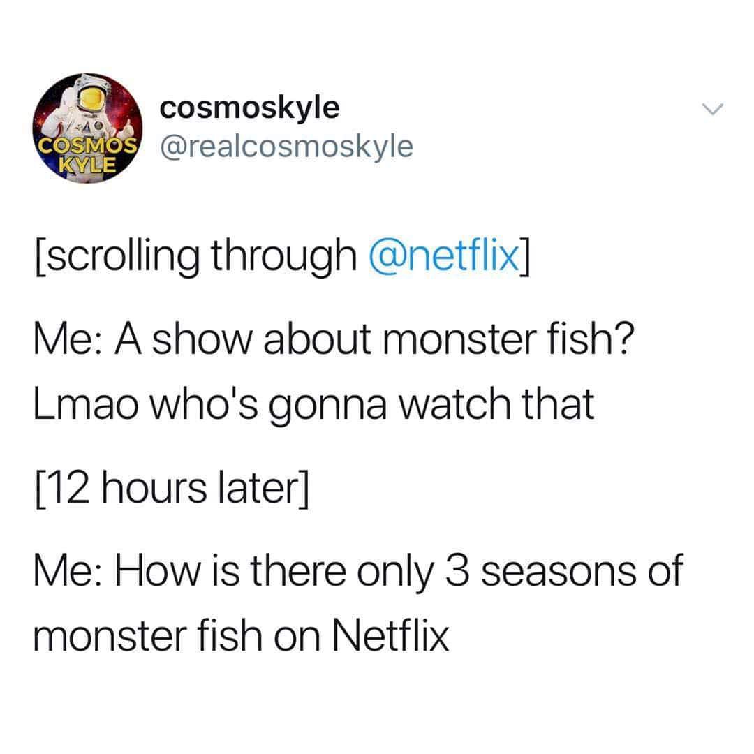 angle - A Osmos Kyle cosmoskyle scrolling through Me A show about monster fish? Lmao who's gonna watch that 12 hours later Me How is there only 3 seasons of monster fish on Netflix