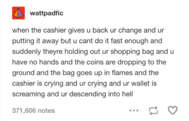 document - wattpadfic when the cashier gives u back ur change and ur putting it away but u cant do it fast enough and suddenly theyre holding out ur shopping bag and u have no hands and the coins are dropping to the ground and the bag goes up in flames an