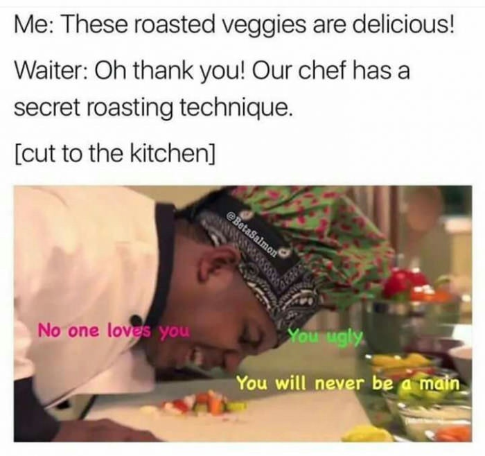 roasted veggies meme - Me These roasted veggies are delicious! Waiter Oh thank you! Our chef has a secret roasting technique. cut to the kitchen No one loves you You ugly You will never be a main