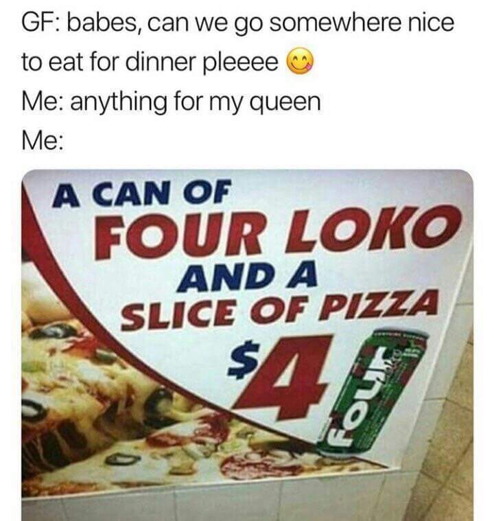 pizza - Gf babes, can we go somewhere nice to eat for dinner pleeee Me anything for my queen Me A Can Of Four Loko And A Slice Of Pizza $15