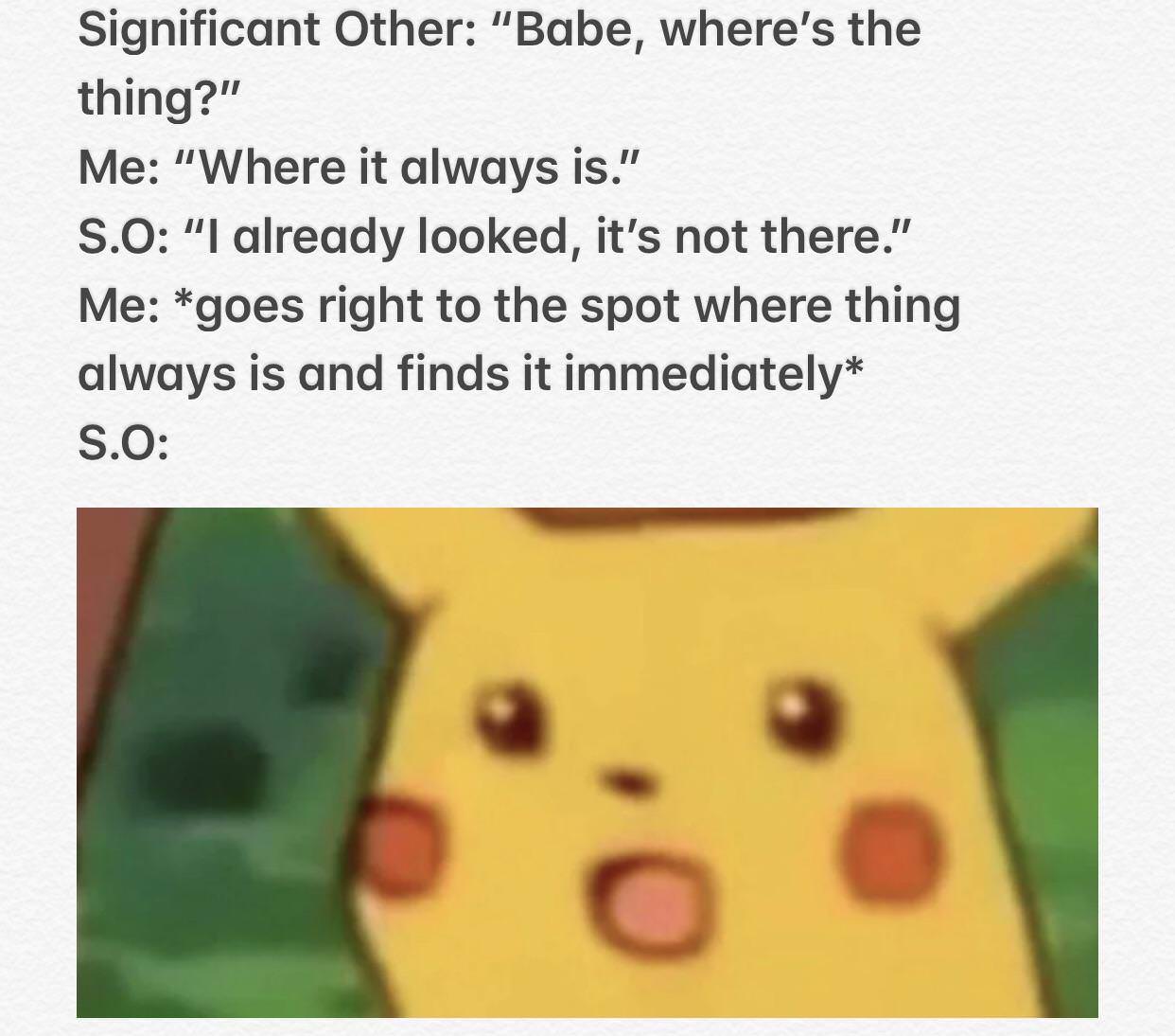 funny meme of pikachu shocked - Significant Other "Babe, where's the thing?" Me "Where it always is." S.O "I already looked, it's not there." Me goes right to the spot where thing always is and finds it immediately S.O