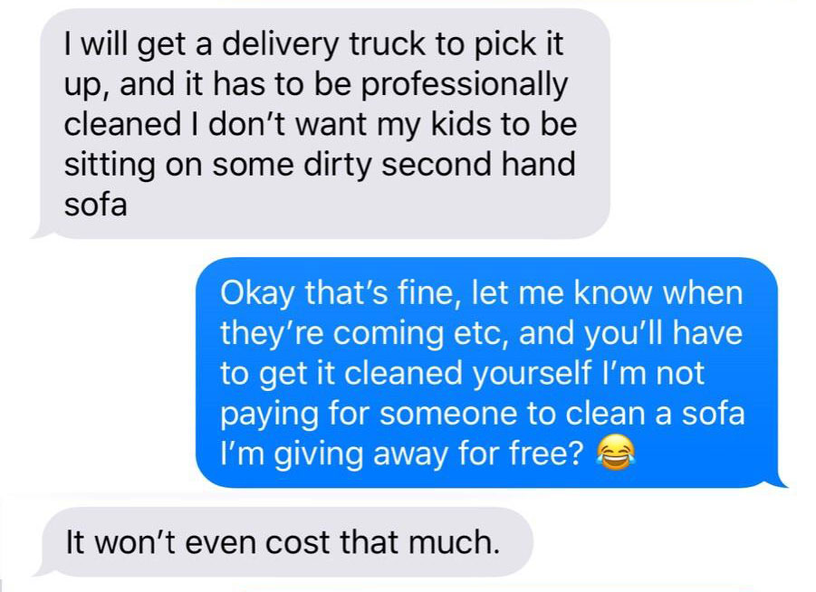I will get a delivery truck to pick it up, and it has to be professionally cleaned I don't want my kids to be sitting on some dirty second hand sofa Okay that's fine, let me know when they're coming etc, and you'll have to get it cleaned yourself I'm not…