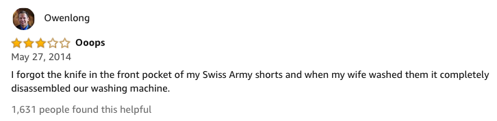 amazon reviews-  CHOETECH - Owenlong Ooops I forgot the knife in the front pocket of my Swiss Army shorts and when my wife washed them it completely disassembled our washing machine. 1,631 people found this helpful