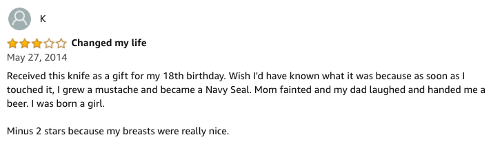 amazon reviews-  document - Changed my life Received this knife as a gift for my 18th birthday. Wish I'd have known what it was because as soon as I touched it, I grew a mustache and became a Navy Seal. Mom fainted and my dad laughed and handed me a beer.