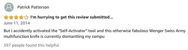amazon reviews-  Information - Patrick Patterson I'm hurrying to get this review submitted... But I accidently activated the "SelfActivator" tool and this otherwise fabulous Wenger Swiss Army multifunction knife is currently dismantling my compu 397 peopl