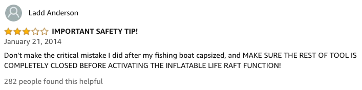 amazon reviews-  Swiss Army knife - Ladd Anderson Important Safety Tip! Don't make the critical mistake I did after my fishing boat capsized, and Make Sure The Rest Of Tool Is Completely Closed Before Activating The Inflatable Life Raft Function! 282 peop