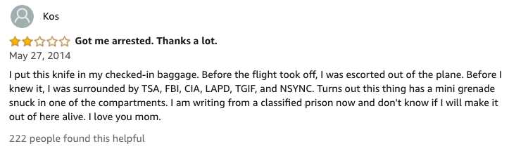 amazon reviews-  document - Kos Got me arrested. Thanks a lot. I put this knife in my checkedin baggage. Before the flight took off, I was escorted out of the plane. Before knew it, I was surrounded by Tsa, Fbi, Cia, Lapd, Tgif, and Nsync. Turns out this 
