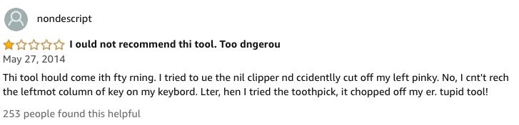 amazon reviews-  document - a nondescript Tould not recommend thi tool. Too dngerou Thi tool hould come ith fty rning. I tried to ue the nil clipper nd ccidentlly cut off my left pinky. No, I cnt't rech the leftmot column of key on my keybord. Lter, hen I