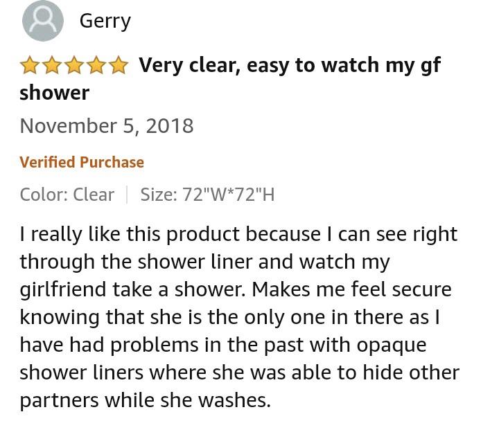 amazon reviews - document - Gerry Very clear, easy to watch my gf shower Verified Purchase Color Clear Size 72"W72"H I really this product because I can see right through the shower liner and watch my girlfriend take a shower. Makes me feel secure knowing