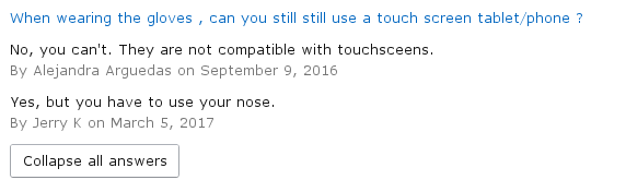 amazon reviews - document - When wearing the gloves, can you still still use a touch screen tabletphone? No, you can't. They are not compatible with touchsceens. By Alejandra Arguedas on Yes, but you have to use your nose. By Jerry K on Collapse all answe