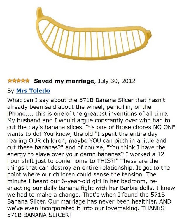 amazon reviews - funny amazon reviews - Saved my marriage, By Mrs Toledo What can I say about the 571B Banana Slicer that hasn't already been said about the wheel, penicillin, or the iPhone.... this is one of the greatest inventions of all time. My husban