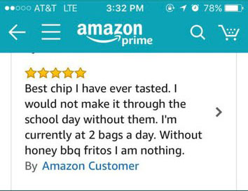amazon reviews - number - ..000 At&T Lte @ 1 0 78% fe amazon Qw prime Best chip I have ever tasted. I would not make it through the school day without them. I'm currently at 2 bags a day. Without honey bbq fritos I am nothing. By Amazon Customer