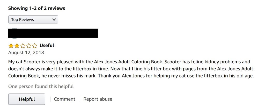 amazon reviews - document - Showing 12 of 2 reviews Top Reviews v Useful My cat Scooter is very pleased with the Alex Jones Adult Coloring Book. Scooter has feline kidney problems and doesn't always make it to the litterbox in time. Now that I line his li