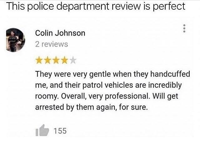 wholesome meme of a police department review - This police department review is perfect Colin Johnson 2 reviews They were very gentle when they handcuffed me, and their patrol vehicles are incredibly roomy. Overall, very professional. Will get arrested by
