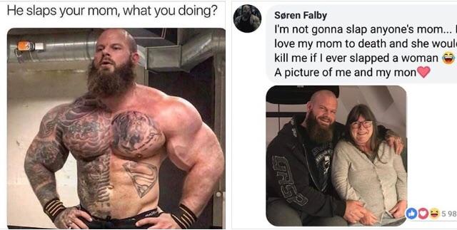 wholesome meme of a he slaps your mom what you doing - He slaps your mom, what you doing? Sren Falby I'm not gonna slap anyone's mom... love my mom to death and she woul kill me if I ever slapped a woman A picture of me and my mon fir Od 598