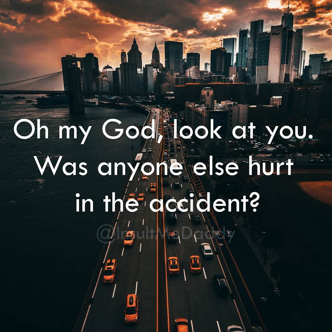 Oh my God, look at you. Was anyone else hurt in the accident?