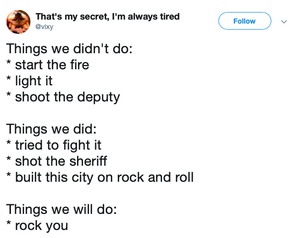 angle - That's my secret, I'm always tired Things we didn't do start the fire light it shoot the deputy Things we did tried to fight it shot the sheriff built this city on rock and roll Things we will do rock you