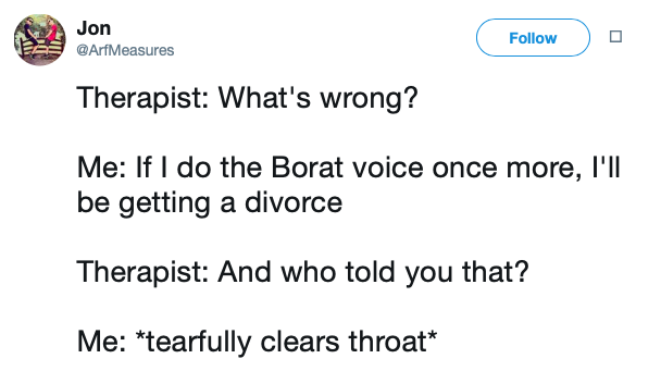 Jon o Therapist What's wrong? Me If I do the Borat voice once more, I'll be getting a divorce Therapist And who told you that? Me tearfully clears throat