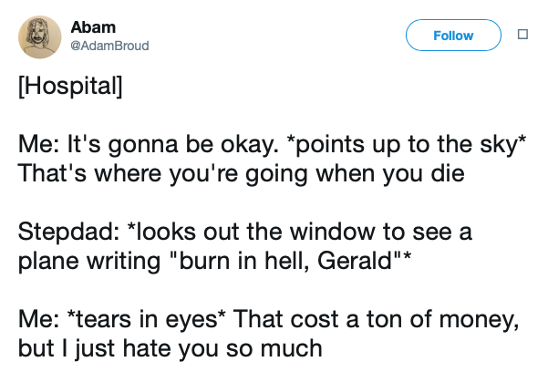 angle - Abam Broud Abcam Hospital Me It's gonna be okay. points up to the sky That's where you're going when you die Stepdad looks out the window to see a plane writing "burn in hell, Gerald" Me tears in eyes That cost a ton of money, but I just hate you 