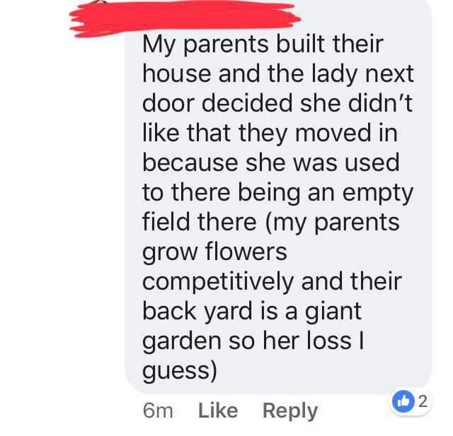 point - My parents built their house and the lady next door decided she didn't that they moved in because she was used to there being an empty field there my parents grow flowers competitively and their back yard is a giant garden so her loss | guess 6m 2