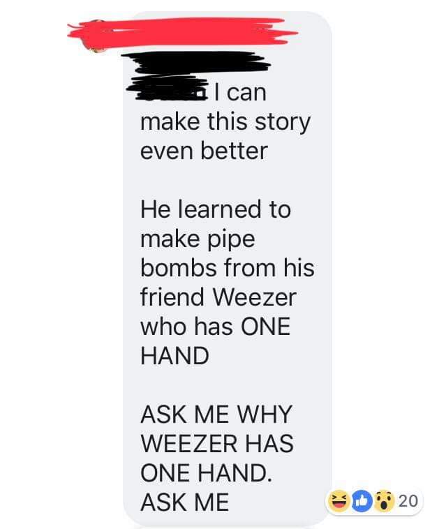 I can make this story even better He learned to make pipe bombs from his friend Weezer who has One Hand Ask Me Why Weezer Has One Hand. Ask Me 20