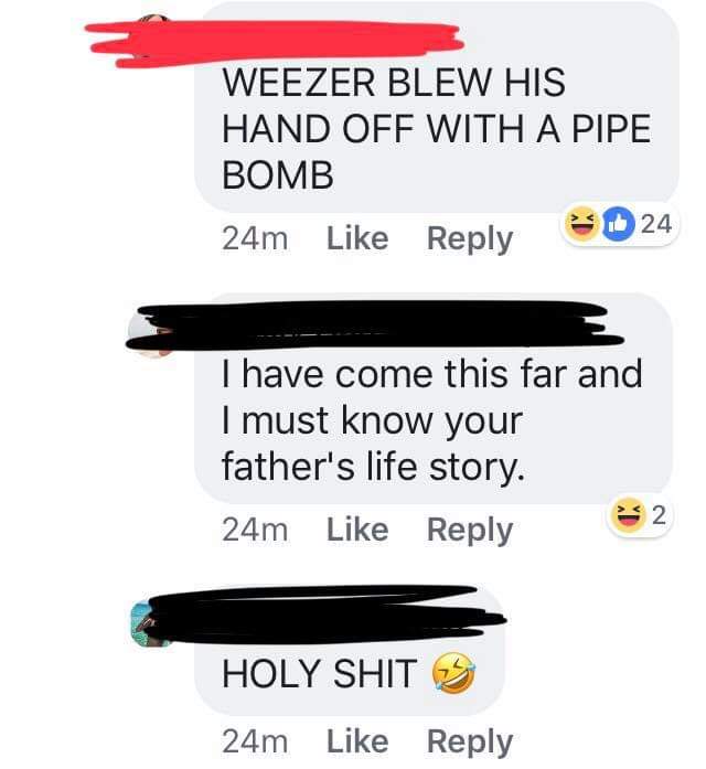 facebook like - Weezer Blew His Hand Off With A Pipe Bomb 24m I have come this far and I must know your father's life story. 24m Holy Shit 24m