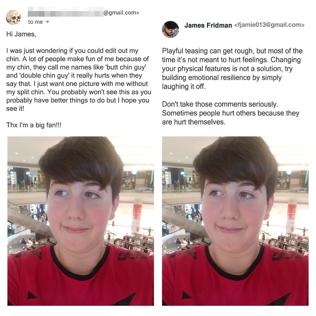 guy double chin - .com> to me James Fridman  Hi James, I was just wondering if you could edit out my chin. A lot of people make fun of me because of my chin, they call me names 'butt chin guy and 'double chin guy' it really hurts when they say that. I jus