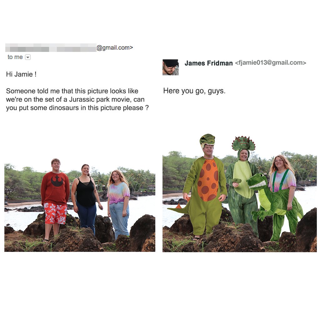 photoshop james fridman - .com> to me James Fridman  Hi Jamie ! Here you go, guys. Someone told me that this picture looks we're on the set of a Jurassic park movie, can you put some dinosaurs in this picture please ?