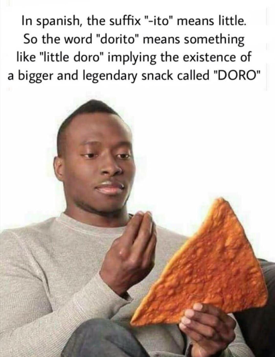 dashing black man holding a dangerously large dorito - In spanish, the suffix "ito" means little. So the word "dorito" means something "little doro" implying the existence of a bigger and legendary snack called "Doro"